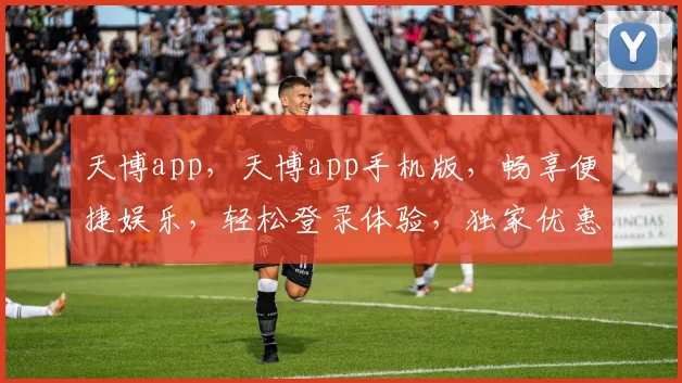 天博app，天博app手机版，畅享便捷娱乐，轻松登录体验，独家优惠等你来