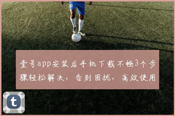 壹号app安装后手机下载不畅3个步骤轻松解决，告别困扰，高效使用