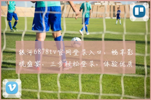 银河6878tv官网登录入口，畅享影视盛宴，三步轻松登录，体验优质内容，不容错过