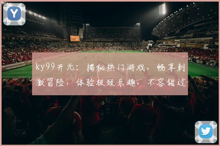 ky99开元：揭秘热门游戏，畅享刺激冒险，体验极致乐趣，不容错过