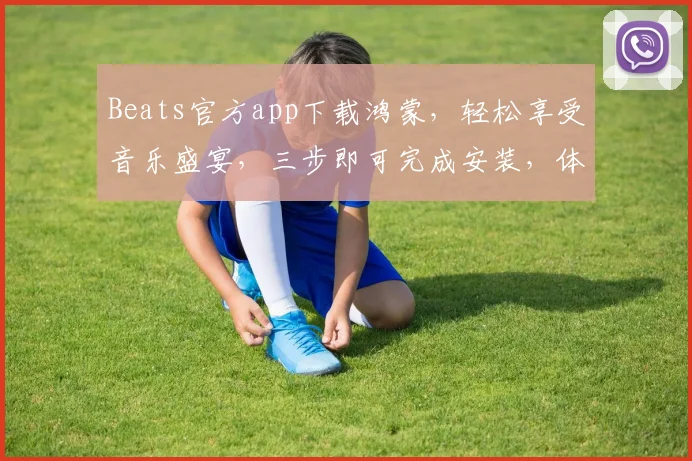 Beats官方app下载鸿蒙，轻松享受音乐盛宴，三步即可完成安装，体验非凡音质