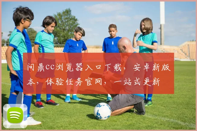 问鼎cc浏览器入口下载，安卓新版本，体验任务官网，一站式更新